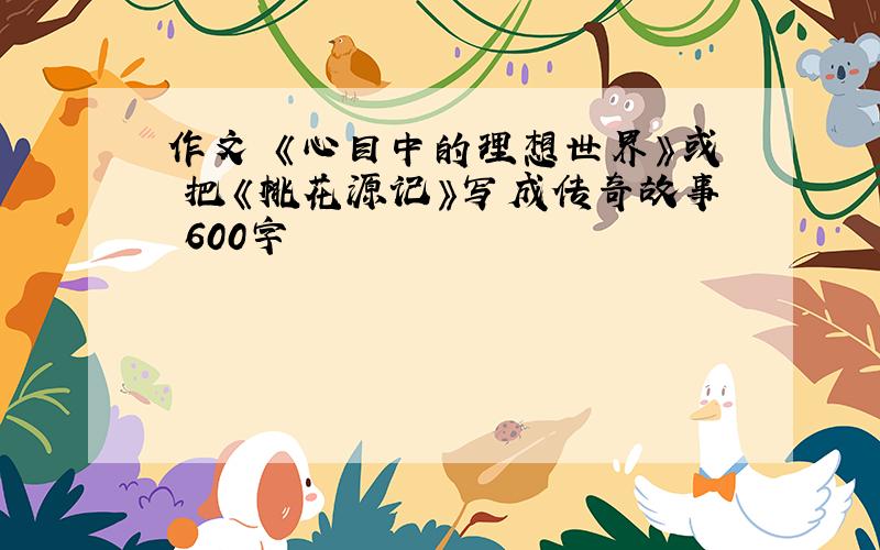 作文 《心目中的理想世界》或 把《桃花源记》写成传奇故事 600字