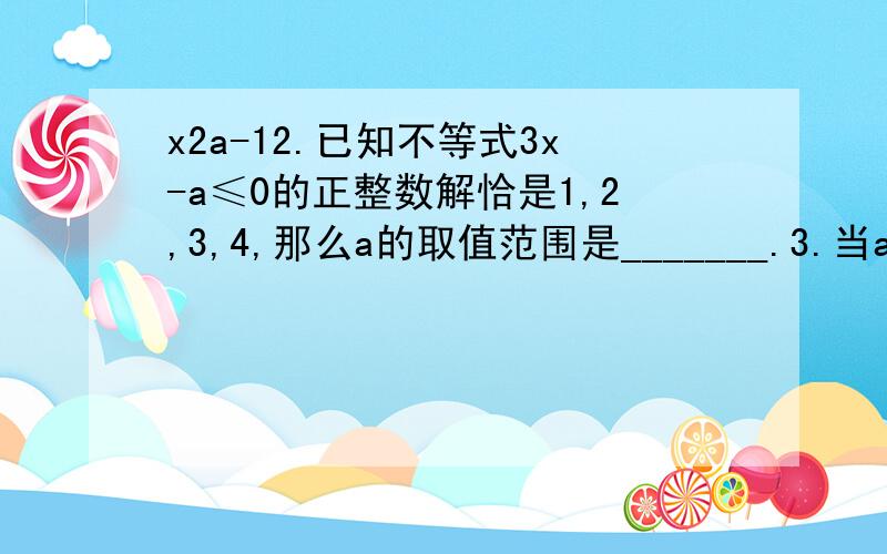 x2a-12.已知不等式3x-a≤0的正整数解恰是1,2,3,4,那么a的取值范围是_______.3.当a______