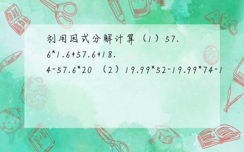 利用因式分解计算（1）57.6*1.6+57.6+18.4-57.6*20 （2）19.99*52-19.99*74-1