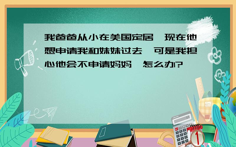 我爸爸从小在美国定居,现在他想申请我和妹妹过去,可是我担心他会不申请妈妈,怎么办?