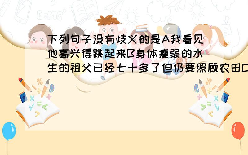 下列句子没有歧义的是A我看见他高兴得跳起来B身体瘦弱的水生的祖父已经七十多了但仍要照顾农田C从这件平凡的事中,可以看出鲁