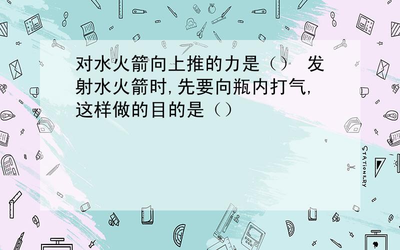 对水火箭向上推的力是（） 发射水火箭时,先要向瓶内打气,这样做的目的是（）