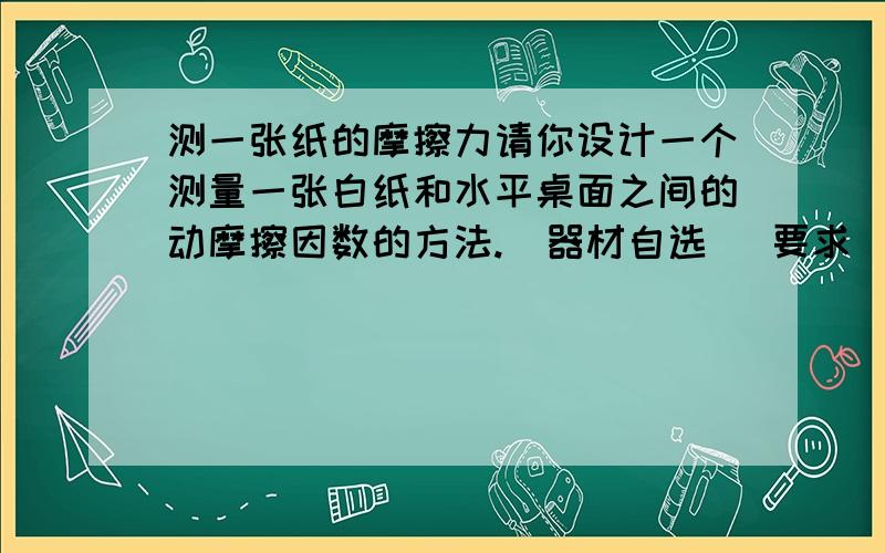 测一张纸的摩擦力请你设计一个测量一张白纸和水平桌面之间的动摩擦因数的方法.(器材自选 )要求（1）写出实验步骤及要测量队