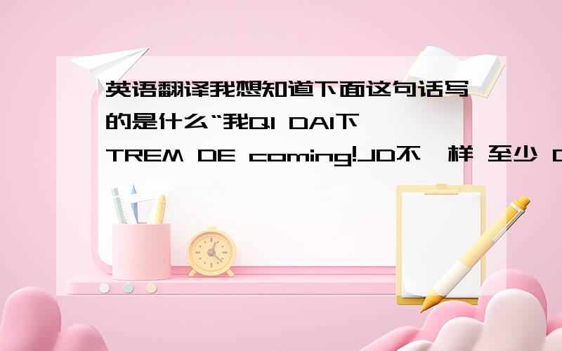 英语翻译我想知道下面这句话写的是什么“我QI DAI下 TREM DE coming!JD不一样 至少 DO NOT L