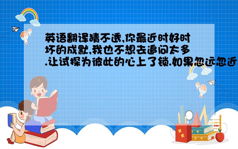 英语翻译猜不透,你最近时好时坏的成默,我也不想去追问太多.让试探为彼此的心上了锁.如果忽远忽近的洒脱是你要的自由,那我宁