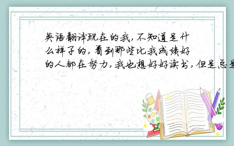 英语翻译现在的我,不知道是什么样子的,看到那些比我成绩好的人都在努力,我也想好好读书,但是总是不能静下心来.每个成绩好的