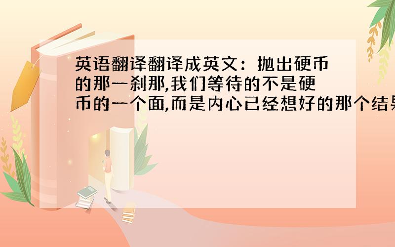 英语翻译翻译成英文：抛出硬币的那一刹那,我们等待的不是硬币的一个面,而是内心已经想好的那个结果给老外看的 所以不要翻译软