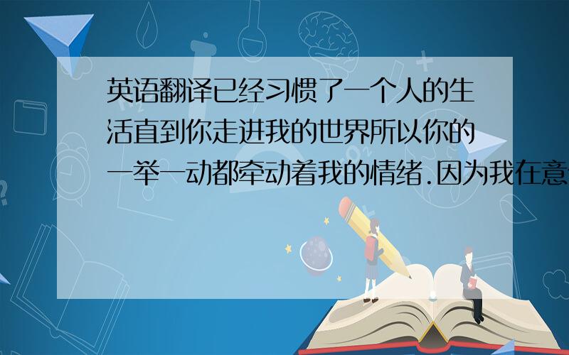 英语翻译已经习惯了一个人的生活直到你走进我的世界所以你的一举一动都牵动着我的情绪.因为我在意你.上面四段,请不要用翻译软