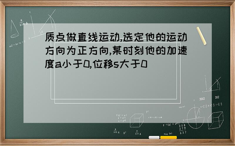 质点做直线运动,选定他的运动方向为正方向,某时刻他的加速度a小于0,位移s大于0