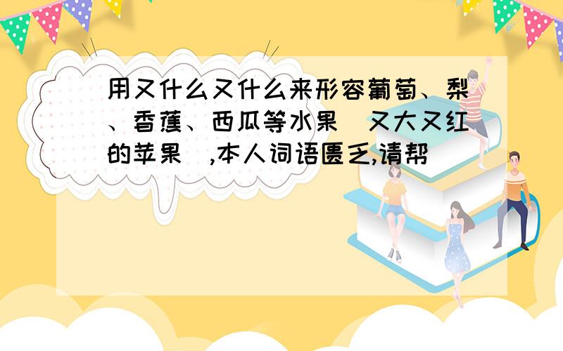 用又什么又什么来形容葡萄、梨、香蕉、西瓜等水果（又大又红的苹果）,本人词语匮乏,请帮