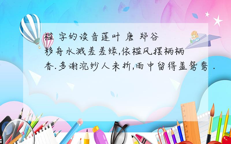 槛 字的读音莲叶 唐 郑谷 移舟水溅差差绿,依槛风摆柄柄香.多谢浣纱人未折,雨中留得盖鸳鸯 .