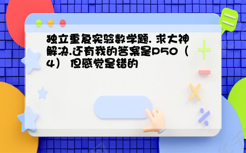 独立重复实验数学题. 求大神解决.还有我的答案是P50（4） 但感觉是错的