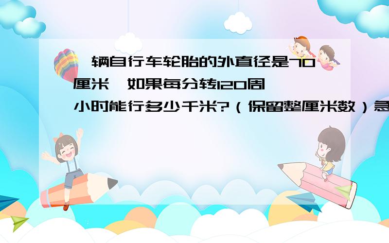 一辆自行车轮胎的外直径是70厘米,如果每分转120周,一小时能行多少千米?（保留整厘米数）急!马上!