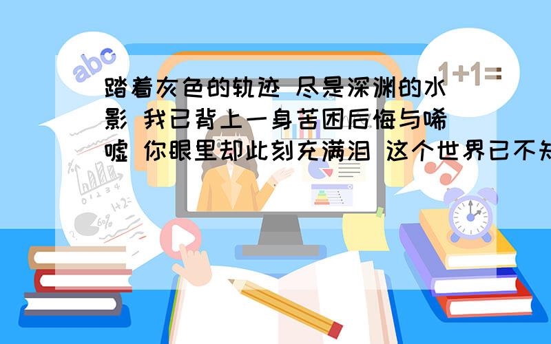 踏着灰色的轨迹 尽是深渊的水影 我已背上一身苦困后悔与唏嘘 你眼里却此刻充满泪 这个世界已不知不觉的空虚 呜...不想你