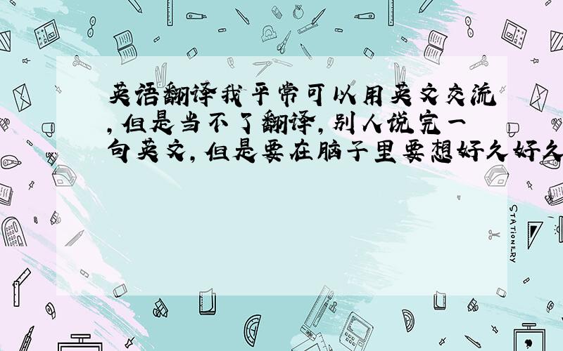 英语翻译我平常可以用英文交流,但是当不了翻译,别人说完一句英文,但是要在脑子里要想好久好久才能翻译出来.但是汉译英就可以