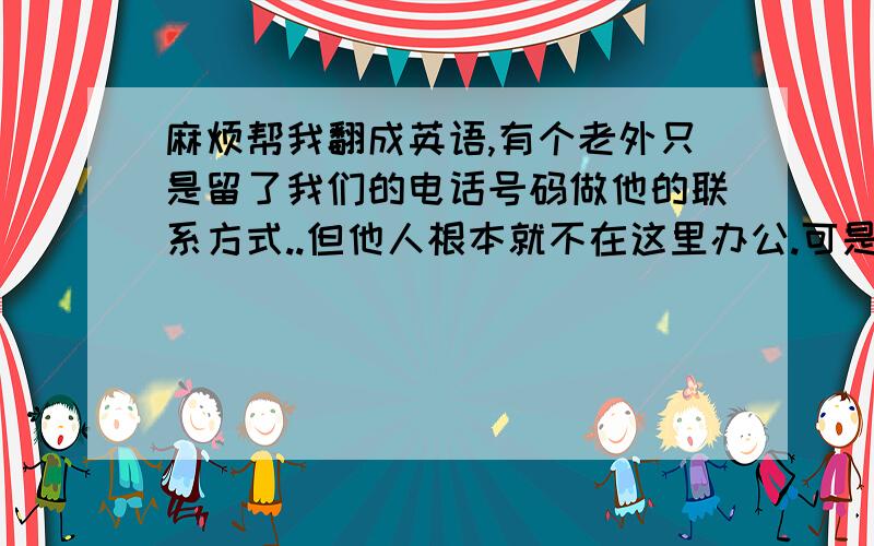 麻烦帮我翻成英语,有个老外只是留了我们的电话号码做他的联系方式..但他人根本就不在这里办公.可是我英语又不行.怎么用英语