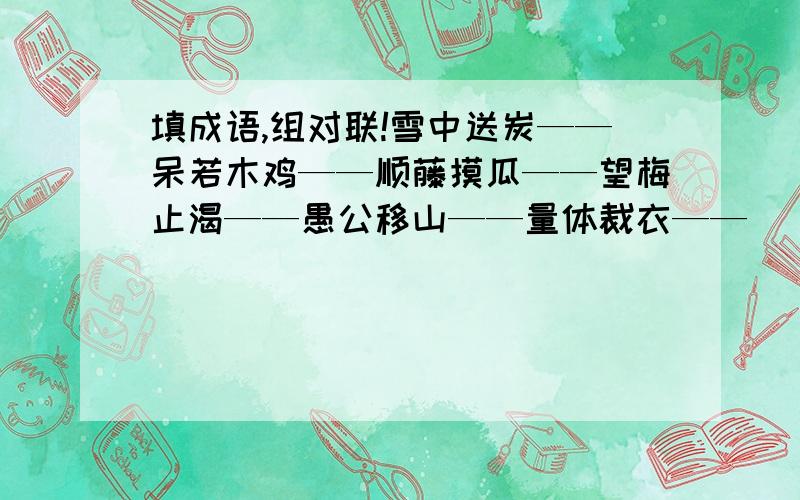 填成语,组对联!雪中送炭——呆若木鸡——顺藤摸瓜——望梅止渴——愚公移山——量体裁衣——