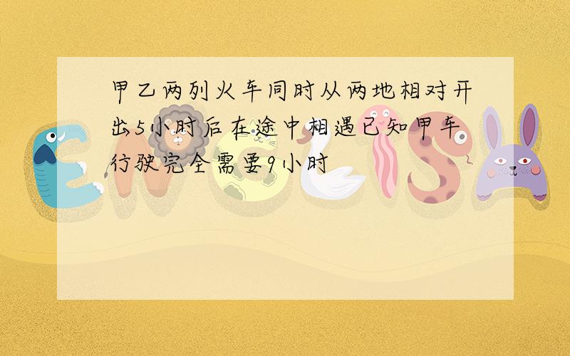 甲乙两列火车同时从两地相对开出5小时后在途中相遇已知甲车行驶完全需要9小时