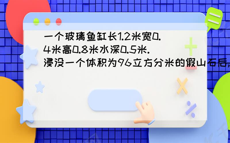 一个玻璃鱼缸长1.2米宽0.4米高0.8米水深0.5米.浸没一个体积为96立方分米的假山石后,