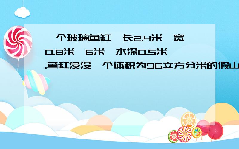 一个玻璃鱼缸,长2.4米,宽0.8米,6米,水深0.5米.鱼缸浸没一个体积为96立方分米的假山石后,水面离鱼缸