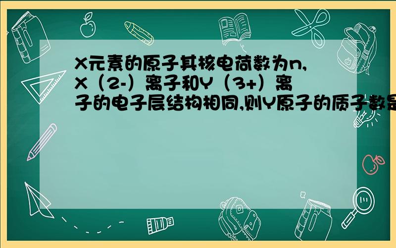 X元素的原子其核电荷数为n,X（2-）离子和Y（3+）离子的电子层结构相同,则Y原子的质子数是? 求过程