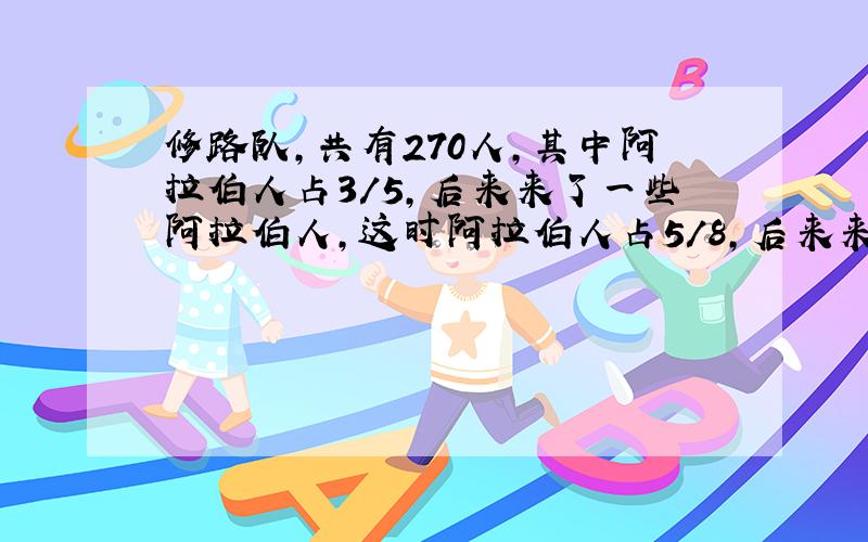 修路队,共有270人,其中阿拉伯人占3/5,后来来了一些阿拉伯人,这时阿拉伯人占5/8,后来来了多少阿拉伯人