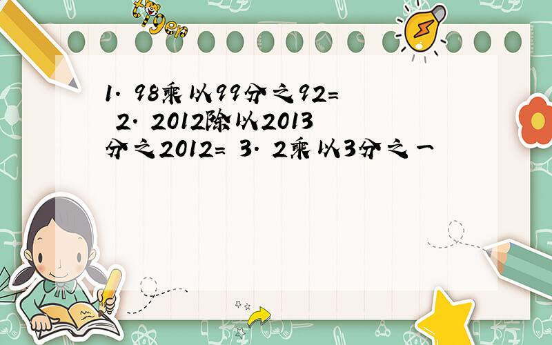 1. 98乘以99分之92＝ 2. 2012除以2013分之2012= 3. 2乘以3分之一