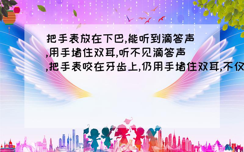 把手表放在下巴,能听到滴答声,用手堵住双耳,听不见滴答声,把手表咬在牙齿上,仍用手堵住双耳,不仅会