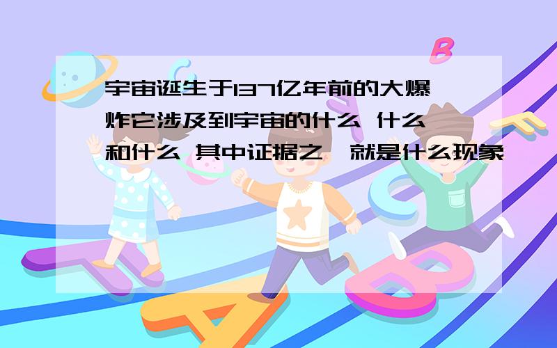 宇宙诞生于137亿年前的大爆炸它涉及到宇宙的什么 什么 和什么 其中证据之一就是什么现象