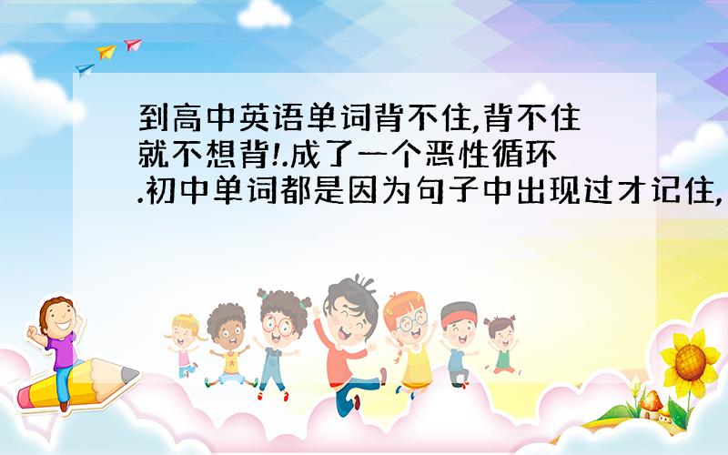 到高中英语单词背不住,背不住就不想背!.成了一个恶性循环.初中单词都是因为句子中出现过才记住,而且初中教的比较细每个对话