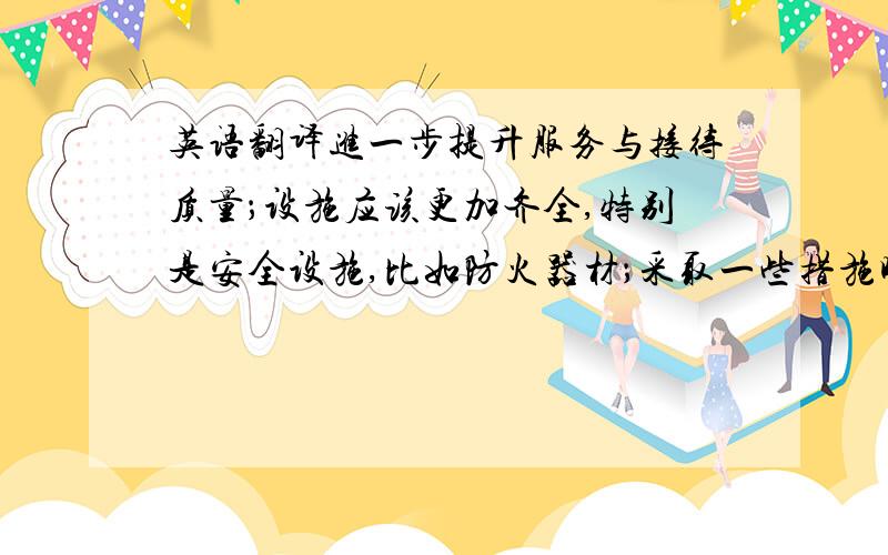 英语翻译进一步提升服务与接待质量；设施应该更加齐全,特别是安全设施,比如防火器材；采取一些措施吸引更多的潜在消费者；提高