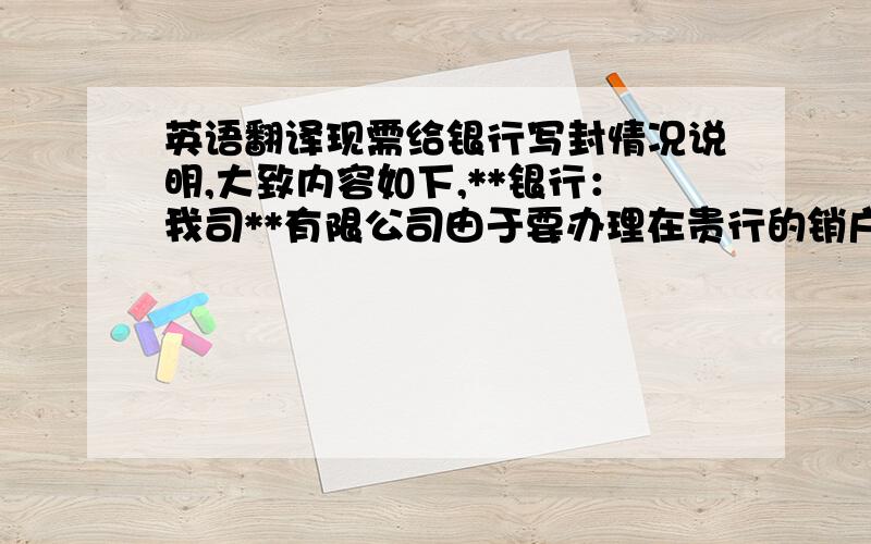 英语翻译现需给银行写封情况说明,大致内容如下,**银行：我司**有限公司由于要办理在贵行的销户事宜,故现需将我司在贵行的