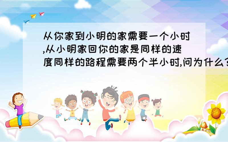 从你家到小明的家需要一个小时,从小明家回你的家是同样的速度同样的路程需要两个半小时,问为什么?