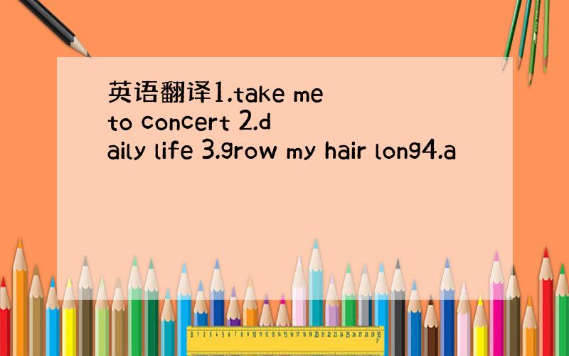 英语翻译1.take me to concert 2.daily life 3.grow my hair long4.a