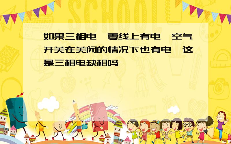 如果三相电,零线上有电,空气开关在关闭的情况下也有电,这是三相电缺相吗