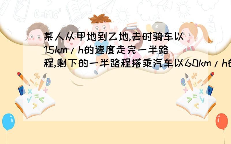 某人从甲地到乙地,去时骑车以15km/h的速度走完一半路程,剩下的一半路程搭乘汽车以60km/h的速度到达乙地,返回时乘