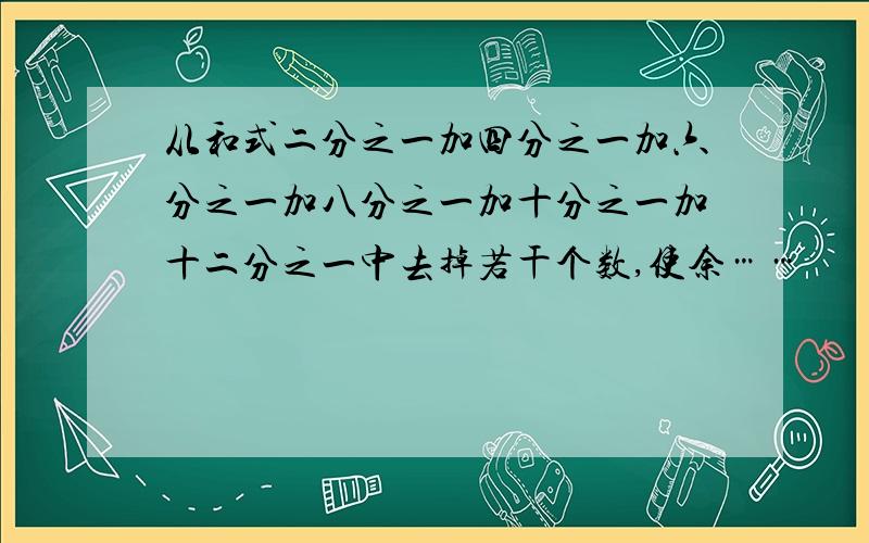 从和式二分之一加四分之一加六分之一加八分之一加十分之一加十二分之一中去掉若干个数,使余……