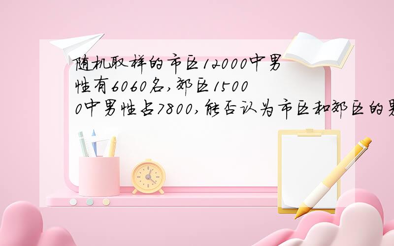 随机取样的市区12000中男性有6060名,郊区15000中男性占7800,能否认为市区和郊区的男女人口比例不一致?