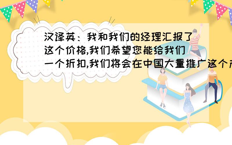 汉译英：我和我们的经理汇报了这个价格,我们希望您能给我们一个折扣,我们将会在中国大量推广这个产品.