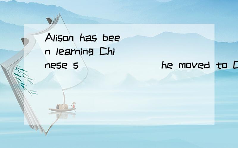 Alison has been learning Chinese s_______ he moved to China