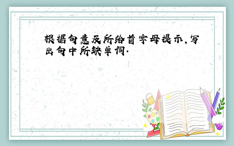 根据句意及所给首字母提示,写出句中所缺单词.