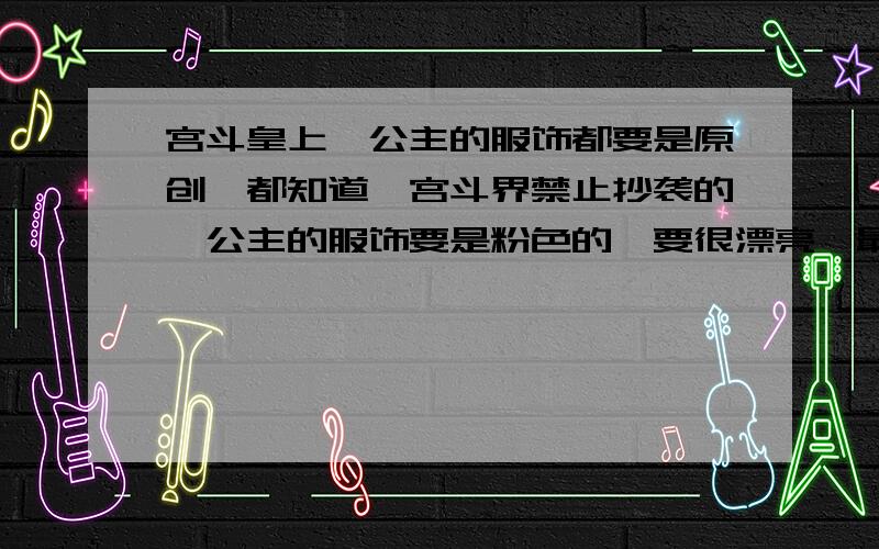 宫斗皇上,公主的服饰都要是原创,都知道,宫斗界禁止抄袭的,公主的服饰要是粉色的,要很漂亮,最好可以作为殿试的,又要显得很