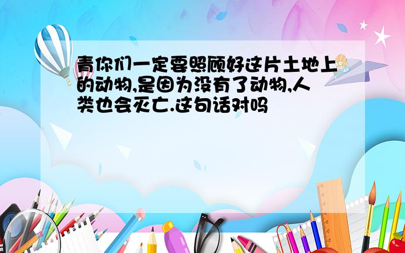 青你们一定要照顾好这片土地上的动物,是因为没有了动物,人类也会灭亡.这句话对吗