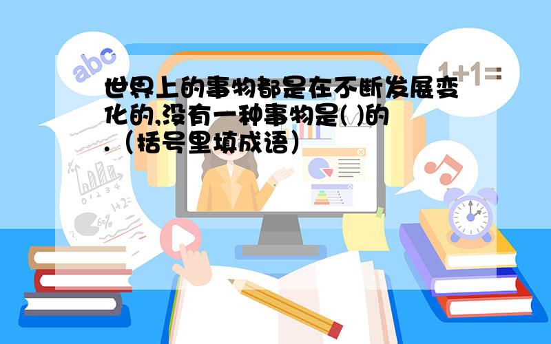 世界上的事物都是在不断发展变化的,没有一种事物是( )的.（括号里填成语）