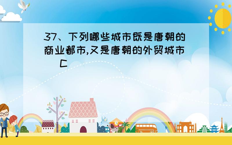 37、下列哪些城市既是唐朝的商业都市,又是唐朝的外贸城市（ C ）