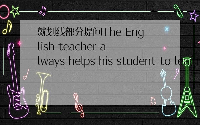 就划线部分提问The English teacher always helps his student to learn