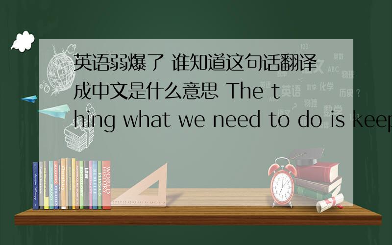 英语弱爆了 谁知道这句话翻译成中文是什么意思 The thing what we need to do is keep