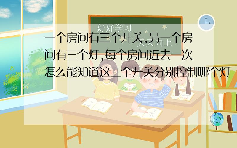 一个房间有三个开关,另一个房间有三个灯,每个房间近去一次怎么能知道这三个开关分别控制哪个灯（房间是密封的从外边看不见里边