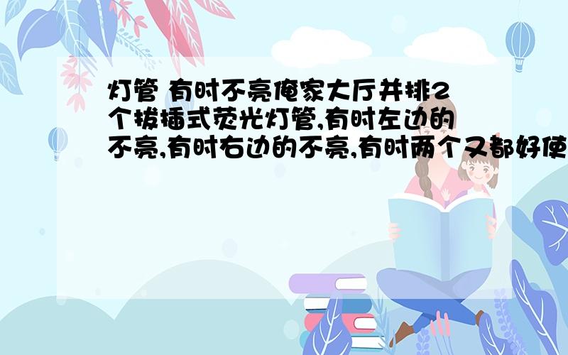 灯管 有时不亮俺家大厅并排2个拔插式荧光灯管,有时左边的不亮,有时右边的不亮,有时两个又都好使,看着很不对称啊,这是咋回