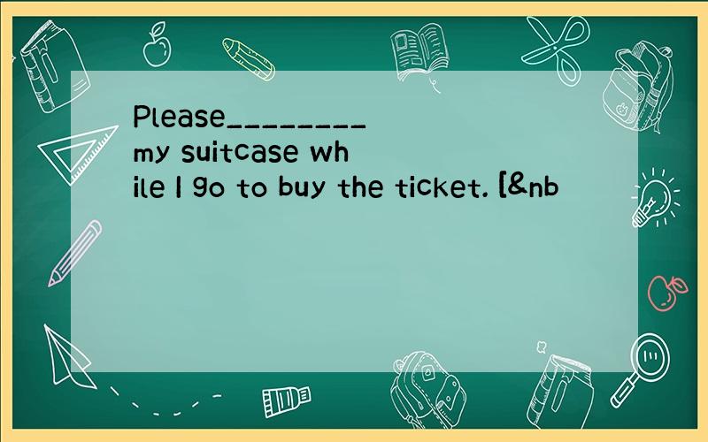 Please________my suitcase while I go to buy the ticket. [&nb